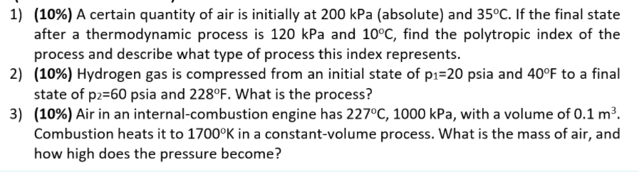 1) (10%) A certain quantity of air is initially at 200 kPa (absolute) and 35°C. If the final state
after a thermodynamic process is 120 kPa and 10°C, find the polytropic index of the
process and describe what type of process this index represents.
2) (10%) Hydrogen gas is compressed from an initial state of p1=20 psia and 40°F to a final
state of p2=60 psia and 228°F. What is the process?
3) (10%) Air in an internal-combustion engine has 227°C, 1000 kPa, with a volume of 0.1 m3.
Combustion heats it to 1700°K in a constant-volume process. What is the mass of air, and
how high does the pressure become?
