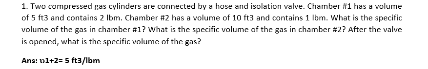 1. Two compressed gas cylinders are connected by a hose and isolation valve. Chamber #1 has a volume
of 5 ft3 and contains 2 Ibm. Chamber #2 has a volume of 10 ft3 and contains 1 Ibm. What is the specific
volume of the gas in chamber #1? What is the specific volume of the gas in chamber #2? After the valve
is opened, what is the specific volume of the gas?
Ans: v1+2= 5 ft3/lbm
