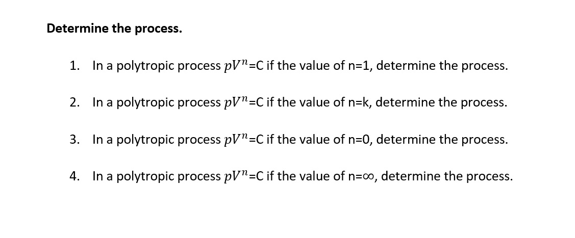 Determine the process.
1. In a polytropic process pV"=C if the value of n=1, determine the
process.
2. In a polytropic process pV"=C if the value of n=k, determine the process.
3. In a polytropic process pV"=C if the value of n=0, determine the
process.
4. In a polytropic process pV"=C if the value of n=co, determine the process.
