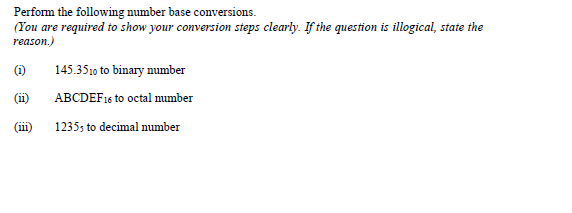 Perform the following number base conversions.
(You are required to show your conversion steps clearly. If the question is illogical, state the
reason.)
(i)
145.3510 to binary number
(ii)
ABCDEF16 to octal mumber
(1)
1235; to decimal number
