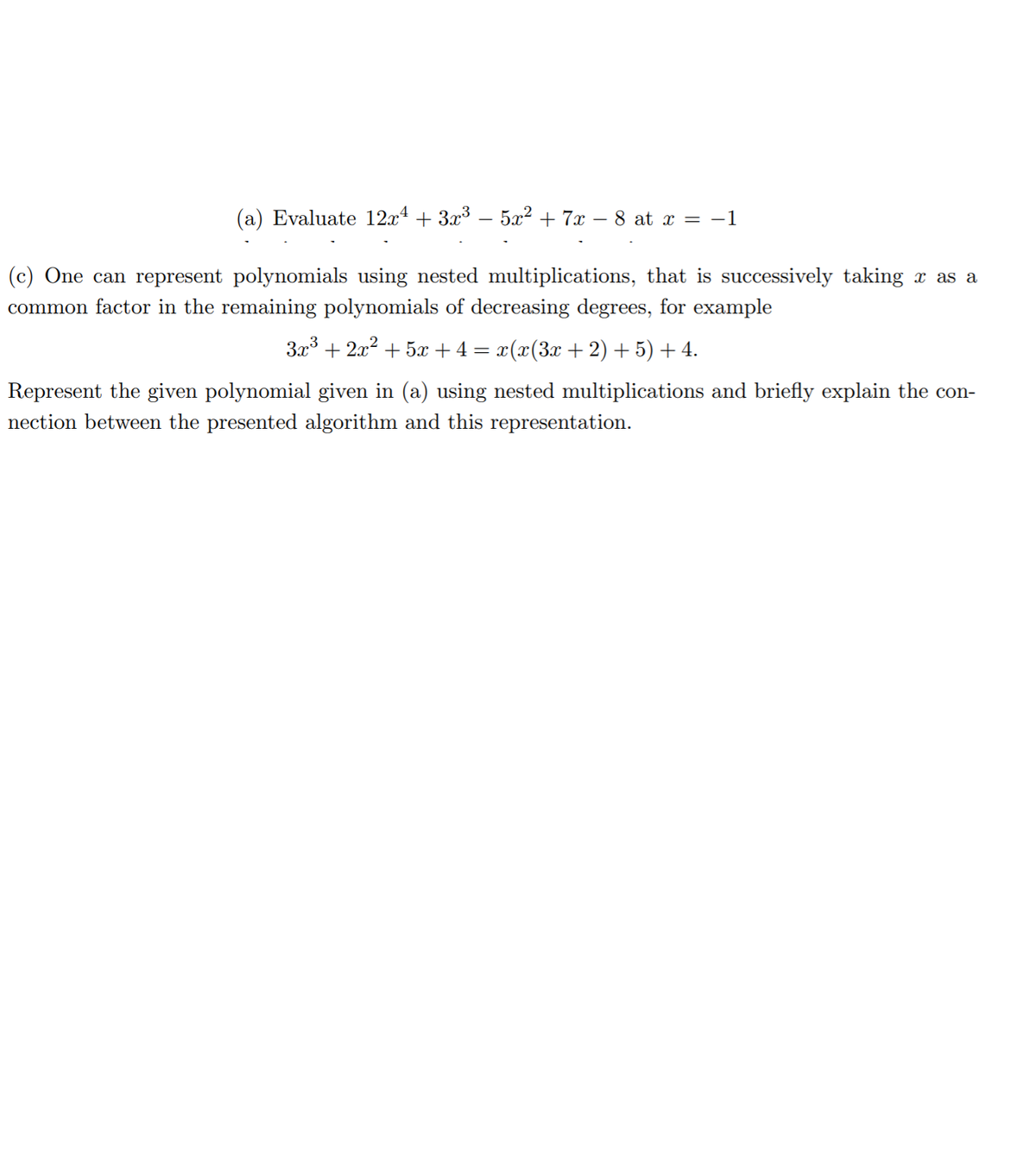 (a) Evaluate 12x4 + 3x³ .
5x2 + 7x
8 at x = -1
(c) One can represent polynomials using nested multiplications, that is successively taking x as a
common factor in the remaining polynomials of decreasing degrees, for example
3x3 + 2x?
5x + 4 = x(x(3x
2) + 5) + 4.
Represent the given polynomial given in (a) using nested multiplications and briefly explain the con-
nection between the presented algorithm and this representation.
