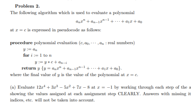 Problem 2.
The following algorithm which is used to evaluate a polynomial
anr" + an-17"-1 +……+a1x + ao
at r = c is expressed in pseudocode as follows:
procedure polynomial evaluation (c, ao, - - - ,an : real numbers)
y:= an
for i := 1 to n
y := y *c+ an-i
return y {y = an" + an-17"-1 + ...+aįx+ ao}.
where the final value of y is the value of the polynomial at r = c.
(a) Evaluate 12r + 3r3 – 52² + 7x – 8 at r = -1 by working through each step of the a
showing the values assigned at each assignment step CLEARLY. Answers with missing it
indices, etc. will not be taken into account.

