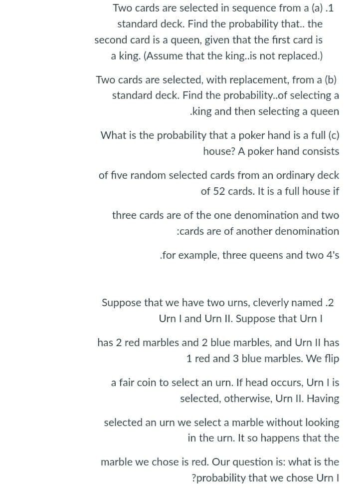 Two cards are selected in sequence from a (a) .1
standard deck. Find the probability that.. the
second card is a queen, given that the first card is
a king. (Assume that the king.is not replaced.)
Two cards are selected, with replacement, from a (b)
standard deck. Find the probability..of selecting a
.king and then selecting a queen
What is the probability that a poker hand is a full (c)
house? A poker hand consists
of five random selected cards from an ordinary deck
of 52 cards. It is a full house if
three cards are of the one denomination and two
:cards are of another denomination
.for example, three queens and two 4's
Suppose that we have two urns, cleverly named .2
Urn I and Urn II. Suppose that Urn I
has 2 red marbles and 2 blue marbles, and Urn II has
1 red and 3 blue marbles. We flip
a fair coin to select an urn. If head occurs, Urn I is
selected, otherwise, Urn II. Having
selected an urn we select a marble without looking
in the urn. It so happens that the
marble we chose is red. Our question is: what is the
?probability that we chose Urn I
