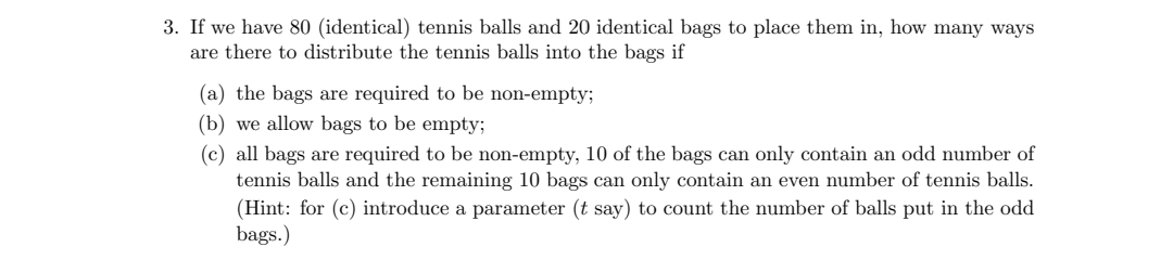 3. If we have 80 (identical) tennis balls and 20 identical bags to place them in, how many ways
are there to distribute the tennis balls into the bags if
(a) the bags are required to be non-empty;
(b) we allow bags to be empty3;
(c) all bags are required to be non-empty, 10 of the bags can only contain an odd number of
tennis balls and the remaining 10 bags can only contain an even number of tennis balls.
(Hint: for (c) introduce a parameter (t say) to count the number of balls put in the odd
bags.)
