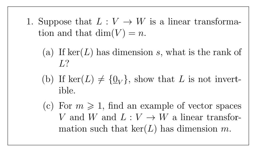 1. Suppose that L : V → W is a linear transforma-
tion and that dim(V) = n.
(a) If ker(L) has dimension s, what is the rank of
L?
(b) If ker(L) {0v}, show that L is not invert-
ible.
(c) For m > 1, find an example of vector spaces
V and W and L: V → W a linear transfor-
mation such that ker(L) has dimension m.
