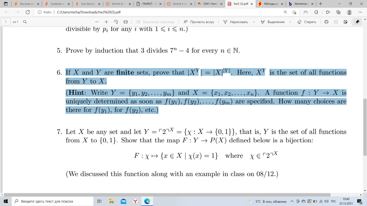 Высшая ма
Графики и х
E Как быстро х
9 famnit ii
A FAMNIT - St X
9 famnit e cla
n DM1: Home X
hw3 (3).pdf x
Методы ре
b Elementary x
O Paňn | C:/Users/micha/Downloads/hw3%20(3).pdf
из 1
В Просмотр страницы | А Прочесть вслух
У Нарисовать
Выделение
Стереть
1
divisible by p; for any i with 1 < i < n.)
5. Prove by induction that 3 divides 7" – 4 for every n E N.
6. If X and Y are finite sets, prove that |XY| = |X|Y. Here, XY is the set of all functions
from Y to X.
Write Y =
(Hint:
uniquely determined as soon as f(y1), f(y2), ... , f (ym) are specified. How many choices are
there for f(y1), for f(y2), etc.)
{Y1, Y2, . . . , Ym} and X =
{x1, x2, . . . , xn}. A function f : Y → X is
7. Let X be any set and let Y = "27X = {x : X → {0, 1}}, that is, Y is the set of all functions
from X to {0, 1}. Show that the map F : Y → P(X) defined below is a bijection:
F : X+ {x € X | x(x) = 1} where xE27X
(We discussed this function along with an example in class on 08/12.)
19:40
О Введите здесь текст для поиска
日
5°С В осн. облачно
O G 4)) PyC
22.12.2021
