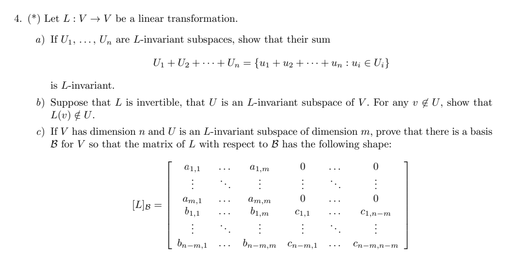 4. (*) Let L: V → V be a linear transformation.
a) If U₁, ..., Un are L-invariant subspaces, show that their sum
U₁+U₂ + + Un = {u₁ + U₂ + ··· + Un • Ui € Ui}
is L-invariant.
b) Suppose that L is invertible, that U is an L-invariant subspace of V. For any v U, show that
L(v) & U.
c) If V has dimension n and U is an L-invariant subspace of dimension m, prove that there is a basis
B for V so that the matrix of L with respect to B has the following shape:
0
0
a1,1
a1.m
0
0
am, 1
am,m
[L] B =
b1,1
b1,m
€1,1
C1,n-m
bn-m,1
bn-m,m
Cn-m,1
Cn-m,n-m