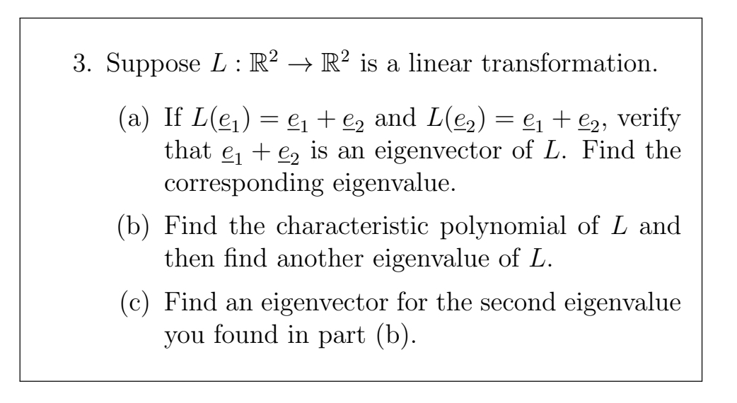 3. Suppose L : R² → R² is a linear transformation.
(a) If L(ej) = e + €2 and L(e,)
that e, + e, is an eigenvector of L. Find the
corresponding eigenvalue.
= e1 + e2, verify
(b) Find the characteristic polynomial of L and
then find another eigenvalue of L.
(c) Find an eigenvector for the second eigenvalue
you found in part (b).
