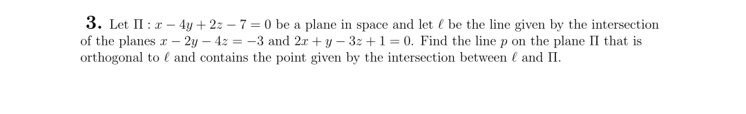 3. Let II: x - 4y + 2z - 7 = 0 be a plane in space and let & be the line given by the intersection
of the planes x - 2y - 4z = -3 and 2x + y − 3z + 1 = 0. Find the line p on the plane II that is
orthogonal to l and contains the point given by the intersection between and II.