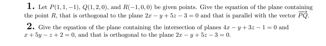 1. Let P(1,1, -1), Q(1,2,0), and R(-1,0,0) be given points. Give the equation of the plane containing
the point R, that is orthogonal to the plane 2x − y + 5z - 3 = 0 and that is parallel with the vector PQ.
2. Give the equation of the plane containing the intersection of planes 4x – y + 3z − 1 = 0 and
x + 5y-z+2= 0, and that is orthogonal to the plane 2x - y + 5z − 3 = 0.