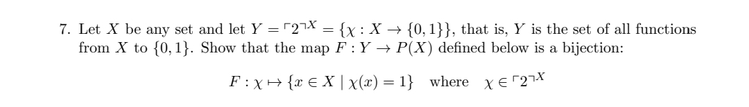 7. Let X be any set and let Y = "27X = {x : X → {0, 1}}, that is, Y is the set of all functions
from X to {0, 1}. Show that the map F: Y → P(X) defined below is a bijection:
F :X+ {x E X |x(x) = 1} where xe 27X
