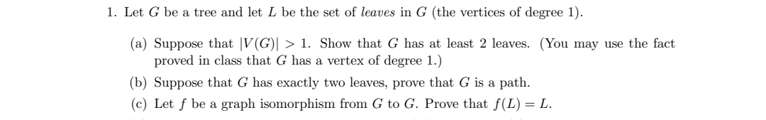 1. Let G be a tree and let L be the set of leaves in G (the vertices of degree 1).
(a) Suppose that |V(G)| > 1. Show that G has at least 2 leaves. (You may use the fact
proved in class that G has a vertex of degree 1.)
(b) Suppose that G has exactly two leaves, prove that G is a path.
(c) Let f be a graph isomorphism from G to G. Prove that f(L) = L.