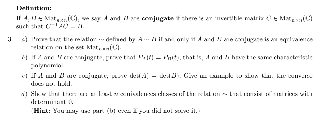 Definition:
If A, B E Matnxn (C), we say A and B are conjugate if there is an invertible matrix CE Matnxn (C)
such that C-¹ AC = B.
3.
a) Prove that the relation~ defined by A~ B if and only if A and B are conjugate is an equivalence
relation on the set Matnxn (C).
b) If A and B are conjugate, prove that PÂ(t) = PÂ(t), that is, A and B have the same characteristic
polynomial.
c) If A and B are conjugate, prove det(A) = det (B). Give an example to show that the converse
does not hold.
d) Show that there are at least n equivalences classes of the relation~ that consist of matrices with
determinant 0.
(Hint: You may use part (b) even if you did not solve it.)
