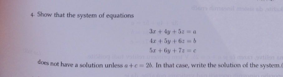 4. Show that the system of equations
3x + 4y + 5z = a
4x + 5y + 6z = b
5x + 6y +7z = C
does not have a solution unless a+c=2b. In that case, write the solution of the system.