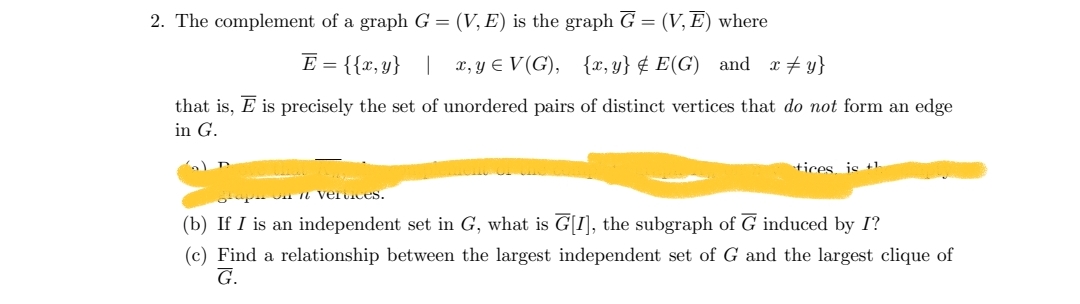 2. The complement of a graph G = (V, E) is the graph G = (V, E) where
E = {{x,y} | x, y = V(G), {x,y} E(G) and x‡y}
that is, E is precisely the set of unordered pairs of distinct vertices that do not form an edge
in G.
tices is th
vertices.
(b) If I is an independent set in G, what is G[I], the subgraph of G induced by I?
(c) Find a relationship between the largest independent set of G and the largest clique of
G.