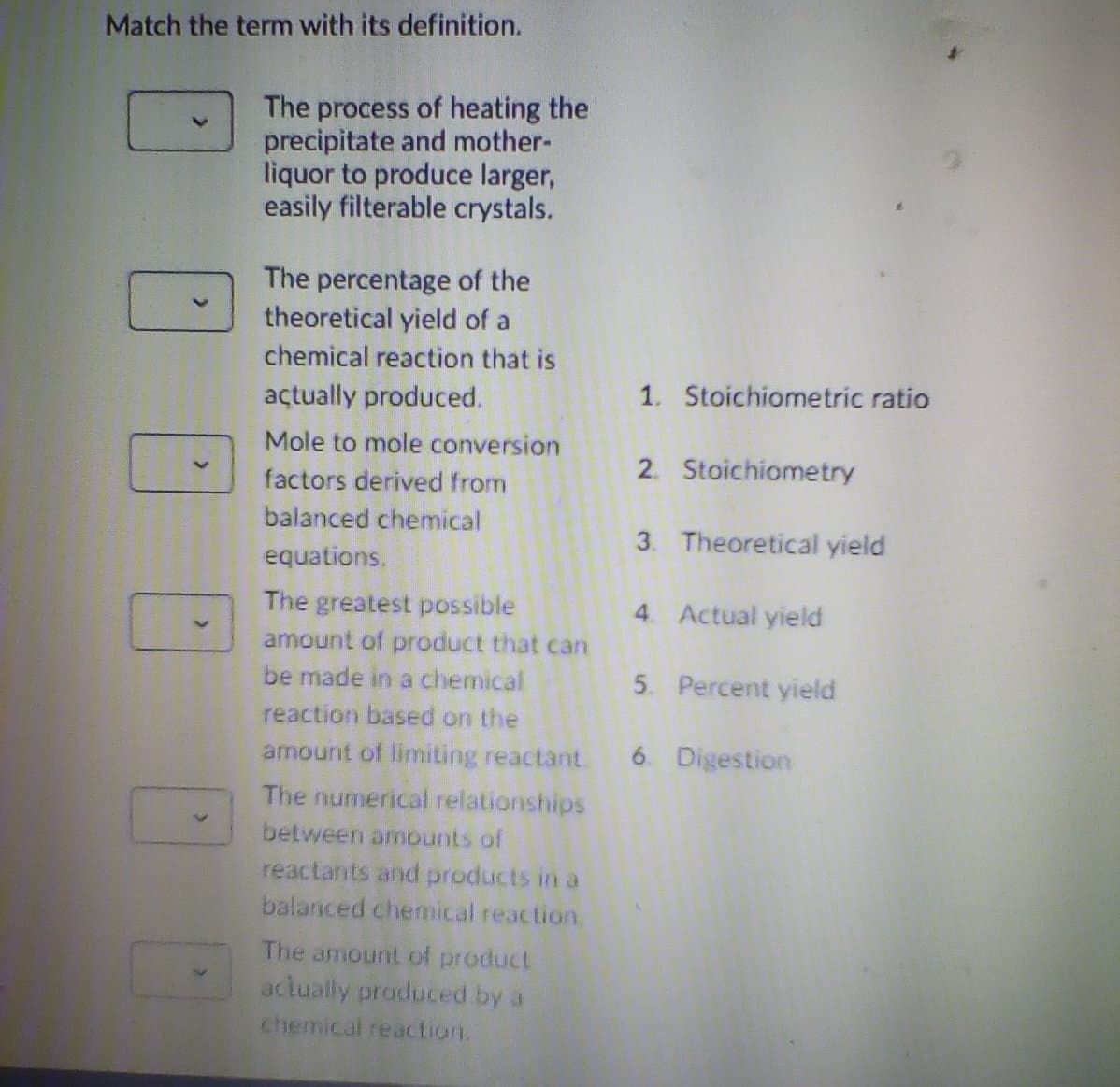 Match the term with its definition.
The process of heating the
precipitate and mother-
liquor to produce larger,
easily filterable crystals.
The percentage of the
theoretical yield of a
chemical reaction that is
açtually produced.
1. Stoichiometric ratio
Mole to mole conversion
2. Stoichiometry
factors derived from
balanced chemical
3. Theoretical yield
equations.
The greatest possible
amount of product that can
4. Actual yield
5. Percent yield
be made in a chemical
reaction based on the
amount of limiting reactant.
6 Digestion
The numerical relationships
between amounts of
reactants and products in a
balanced chemical reaction.
The amount of product
aclually produced by a
chemical reaction.
