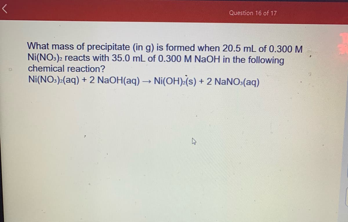 What mass of precipitate (in g) is formed when 20.5 mL of 0.300 M
Ni(NO:)2 reacts with 35.0 mL of 0.300 M NaOH in the following
chemical reaction?
Ni(NO:)>(aq) + 2 NaOH(aq) → Ni(OH) (s) + 2 NANO:(aq)
