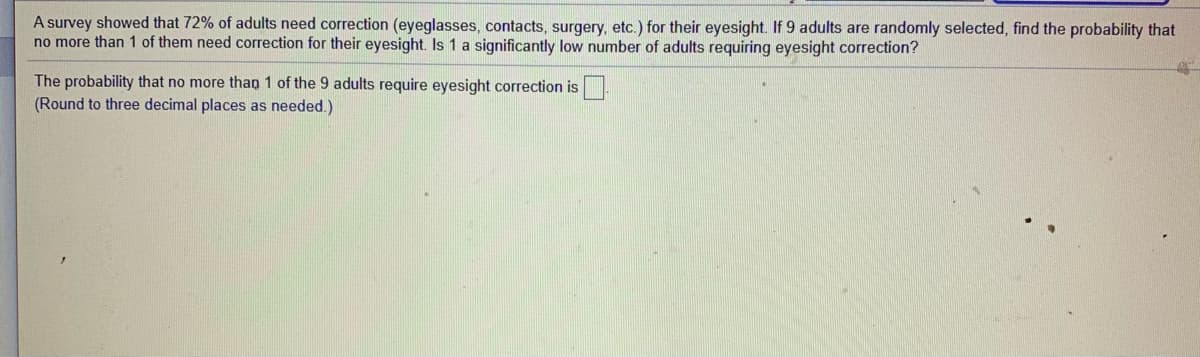 A survey showed that 72% of adults need correction (eyeglasses, contacts, surgery, etc.) for their eyesight. If 9 adults are randomly selected, find the probability that
no more than 1 of them need correction for their eyesight. Is 1 a significantly low number of adults requiring eyesight correction?
The probability that no more than 1 of the 9 adults require eyesight correction is
(Round to three decimal places as needed.)
