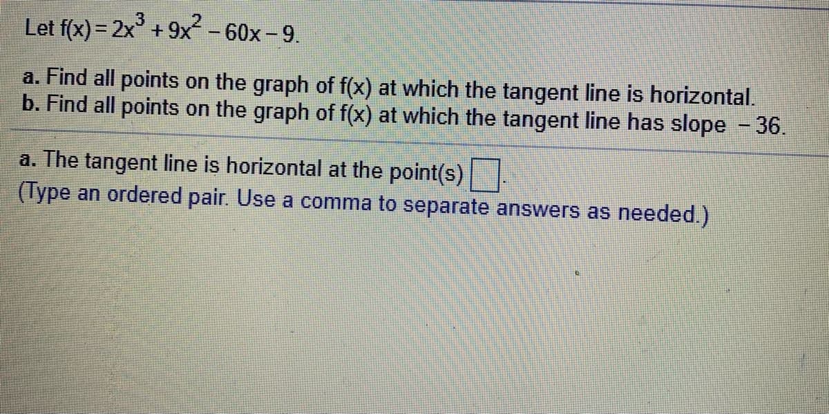 Let f(x) = 2x° + 9x² – 60x – 9.
a. Find all points on the graph of f(x) at which the tangent line is horizontal.
b. Find all points on the graph of f(x) at which the tangent line has slope - 36.
