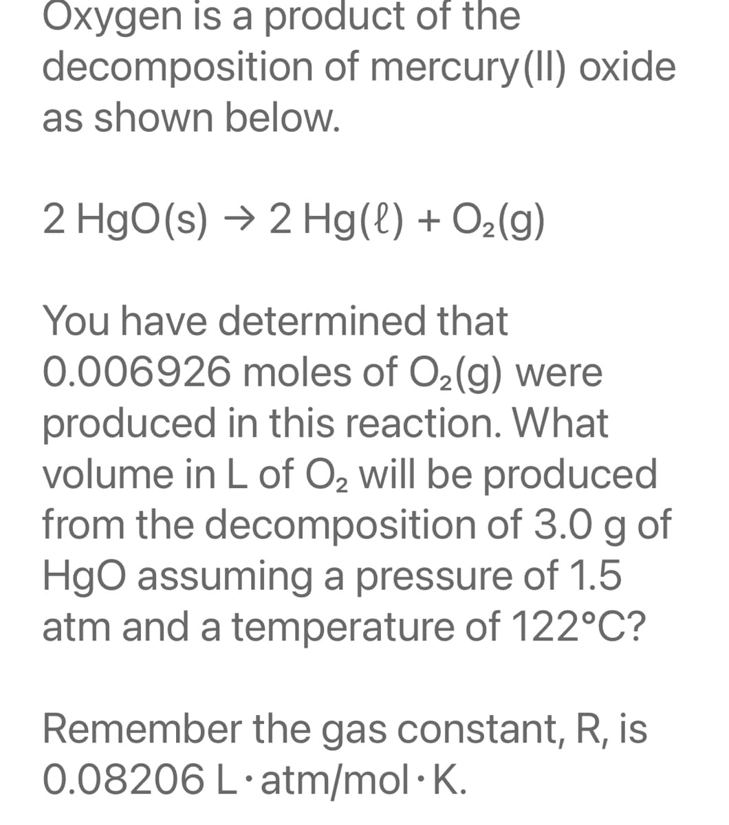 Oxygen is a product of the
decomposition of mercury(II) oxide
as shown below.
2 HgO(s) → 2 Hg(l) + O2(g)
You have determined that
0.006926 moles of O2(g) were
produced in this reaction. What
volume in L of O2 will be produced
from the decomposition of 3.0 g
HgO assuming a pressure of 1.5
atm and a temperature of 122°C?
of
Remember the gas constant, R, is
0.08206 L·atm/mol ·K.
