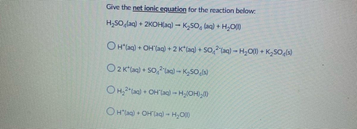 Give the net ionic equation for the reaction below
H,SO,(aq) + 2KOH(aq) – K,SO, (aq) + H,O(1)
OH(aq) + OH(ag) +2 K(aq) + SO,2(aq) - H,O() + K,So,(s)
O2 K(aq) + SO, (aq) – K,50,(s)
O H,(aq) + OH(aq) -H,(OH) ()
OHaq) + OH (aa) - H,O()
