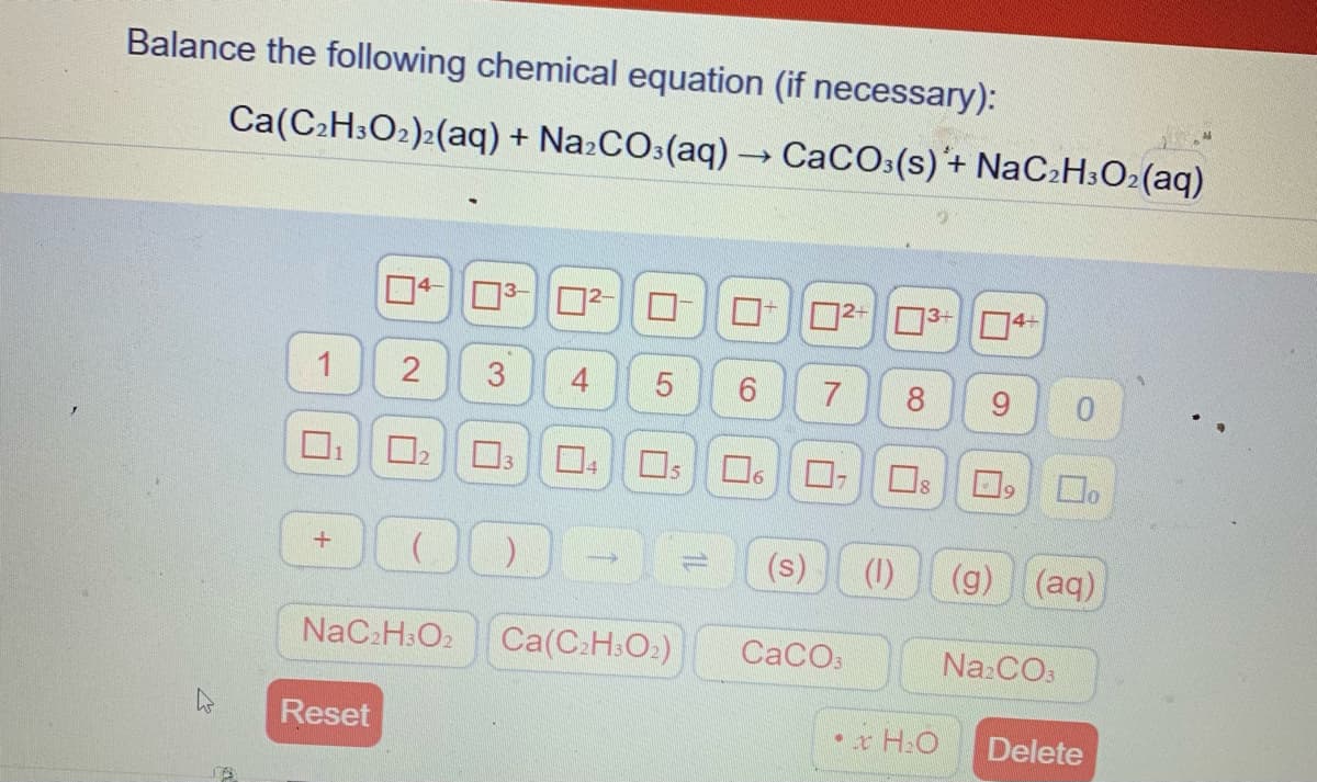 Balance the following chemical equation (if necessary):
Ca(C2H3O2)2(aq) + Na:CO:(aq) – CaCOs(s)'+ NaC:H;Oz(aq)
2-3-O4+
