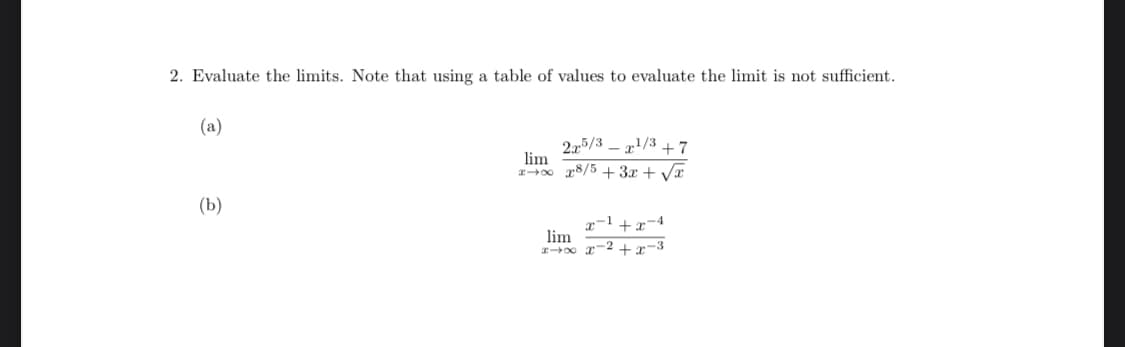 2. Evaluate the limits. Note that using a table of values to evaluate the limit is not sufficient.
(a)
215/3 – x'/3 + 7
lim
1-0 r8/5 + 3.x + VT
(b)
x-1 +x-4
lim
I0 r-2 + x-3
