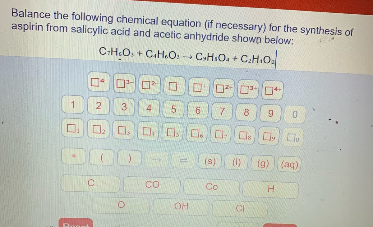 Balance the following chemical equation (if necessary) for the synthesis of
aspirin from salicylic acid and acetic anhydride shown below:
C-H.O, + C.H«Os C>H.O. + C:H.O:
4-
D2-3+ O4+
4
7
8
9.
Os
21
