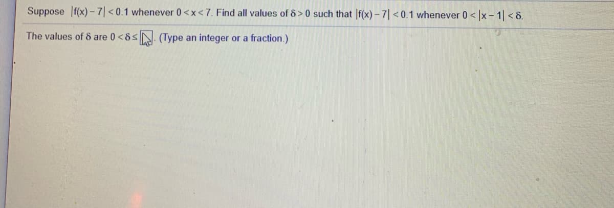 Suppose If(x)-7| <0.1 whenever 0<x<7. Find all values of 8> 0 such that |f(x) – 7| < 0.1 whenever 0< |x - 1 < 8.
The values of 8 are 0<8sN. (Type an integer or a fraction.)
