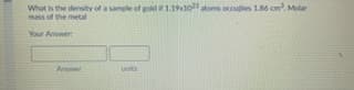 Whut is the density of a sample of gold1a ocudies 186 cm. Molar
mass of the metal
Your Anwer
