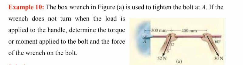 Example 10: The box wrench in Figure (a) is used to tighten the bolt at A. If the
wrench does not turn when the load is
applied to the handle, determine the torque
300 mm-
400 mm
or moment applied to the bolt and the force
60
of the wrench on the bolt.
52 N
30 N
(a)
