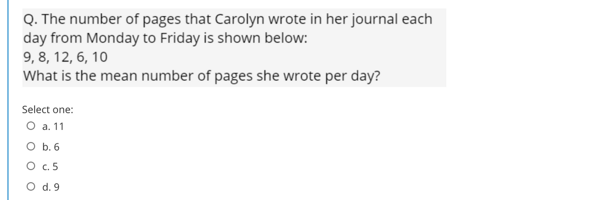 Q. The number of pages that Carolyn wrote in her journal each
day from Monday to Friday is shown below:
9, 8, 12, 6, 10
What is the mean number of pages she wrote per day?
Select one:
О а.11
O b. 6
О с.5
O d. 9

