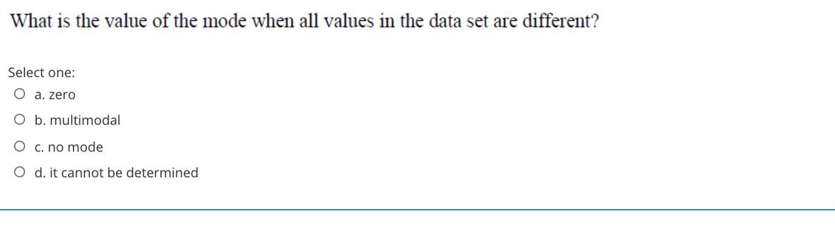 What is the value of the mode when all values in the data set are different?
Select one:
O a. zero
O b. multimodal
O c. no mode
O d. it cannot be determined
