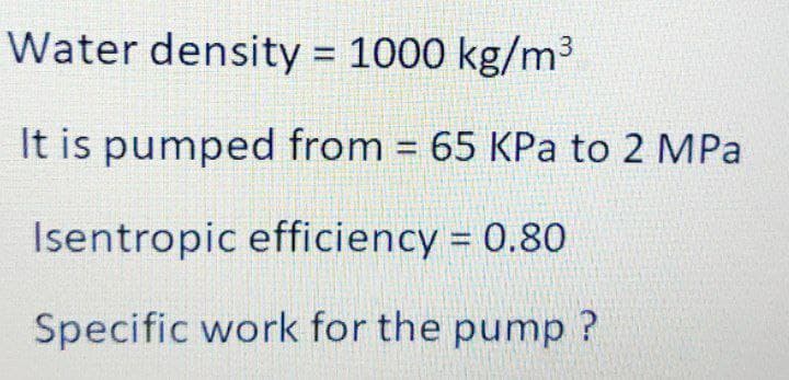 Water density = 1000 kg/m³
%3D
It is pumped from = 65 KPa to 2 MPa
%3D
Isentropic efficiency = 0.80
Specific work for the pump ?
