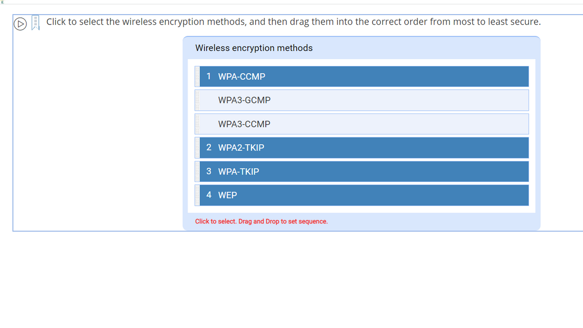 Click to select the wireless encryption methods, and then drag them into the correct order from most to least secure.
Wireless encryption methods
1 WPA-CCMP
WPA3-GCMP
WPA3-CCMP
2 WPA2-TKIP
3 WPA-TKIP
4 WEP
Click to select. Drag and Drop to set sequence.