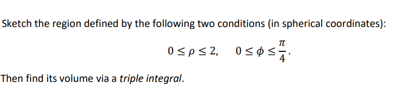 Sketch the region defined by the following two conditions (in spherical coordinates):
0sp<2,
4
Then find its volume via a triple integral.
