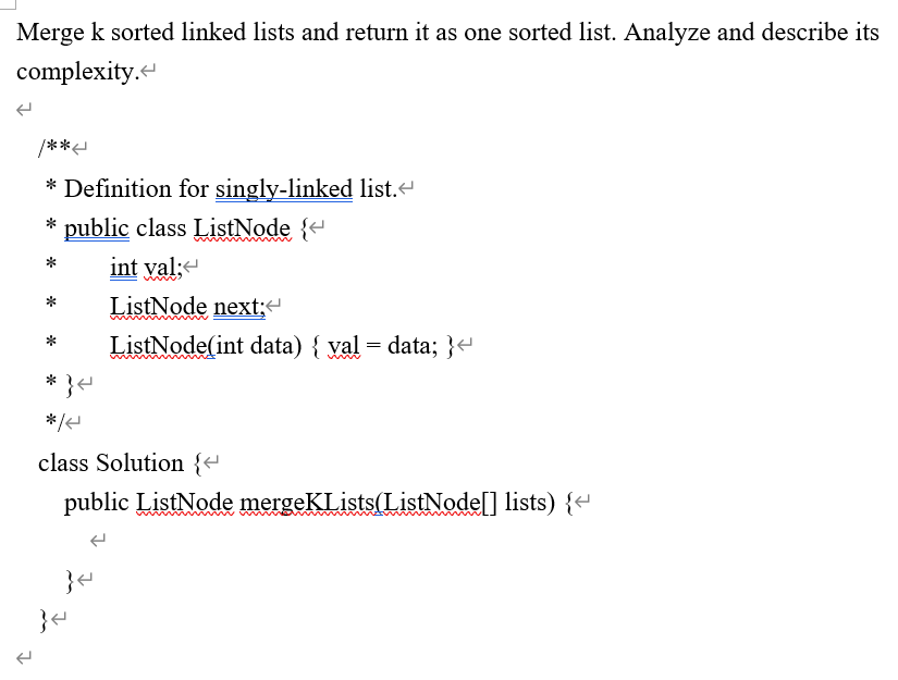 Merge k sorted linked lists and return it as one sorted list. Analyze and describe its
complexity.
/***
* Definition for singly-linked list.
public class ListNode {+
int yal;
ListNode next;
ListNode(int data) { yal = data; }e
* }e
class Solution {e
public ListNode mergeKLists(ListNode[] lists) {-
www.
