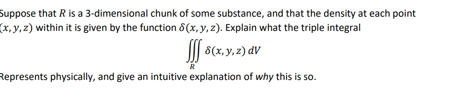 Suppose that R is a 3-dimensional chunk of some substance, and that the density at each point
(x, y, z) within it is given by the function 8 (x, y, z). Explain what the triple integral
I| 8(x, y, z) dV
R
Represents physically, and give an intuitive explanation of why this is so.
