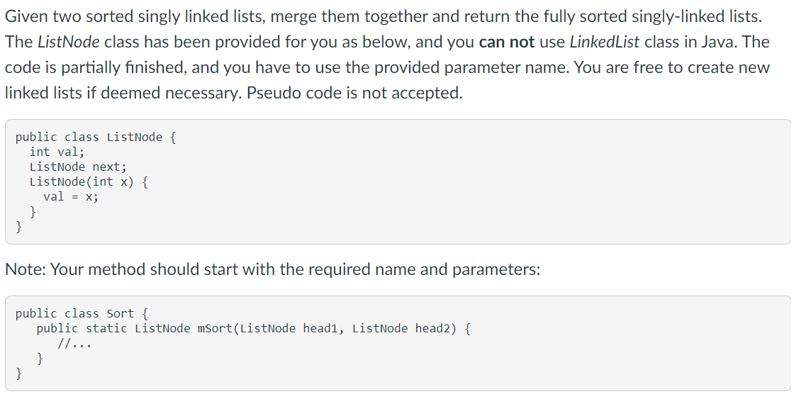 Given two sorted singly linked lists, merge them together and return the fully sorted singly-linked lists.
The ListNode class has been provided for you as below, and you can not use LinkedList class in Java. The
code is partially finished, and you have to use the provided parameter name. You are free to create new
linked lists if deemed necessary. Pseudo code is not accepted.
public class ListNode {
int val;
ListNode next;
ListNode (int x) {
val = x;
}
}
Note: Your method should start with the required name and parameters:
public class Sort {
public static ListNode mSort(ListNode head1, ListNode head2) {
//...
}
}
