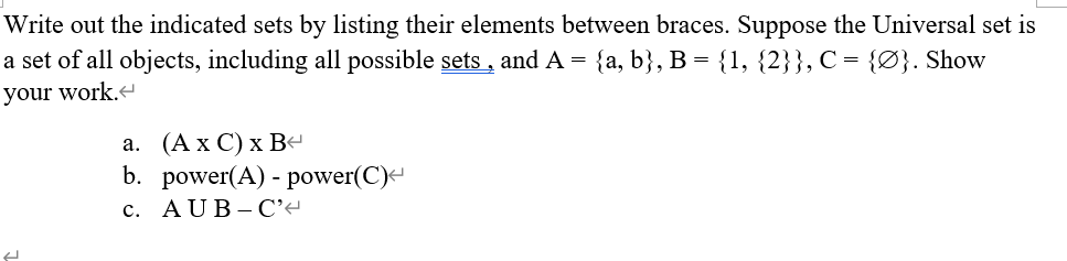 Write out the indicated sets by listing their elements between braces. Suppose the Universal set is
a set of all objects, including all possible sets , and A = {a, b}, B = {1, {2}}, C = {Ø}. Show
your work.
а. (Ах С)xB
b. power(A) - power(C)-
с. AUB-С*
