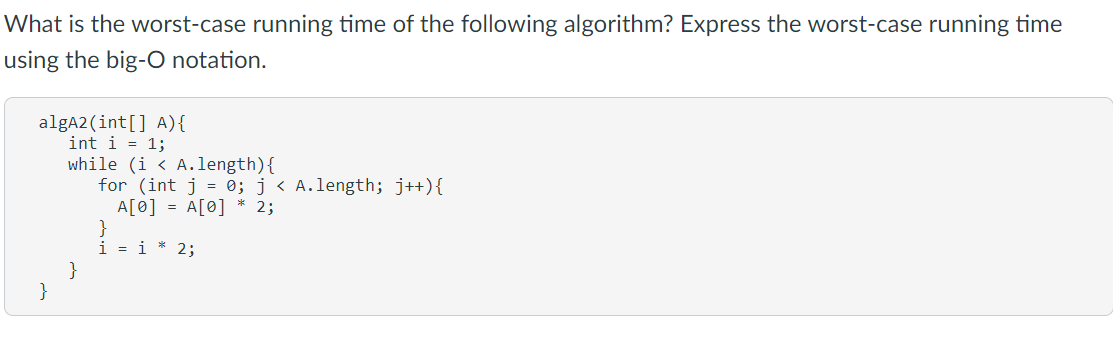 What is the worst-case running time of the following algorithm? Express the worst-case running time
using the big-O notation.
algA2 (int[] A){
int i = 1;
while (i < A.length){
for (int j = 0; j < A.length; j++){
A[0] = A[0] * 2;
}
i = i * 2;
}
