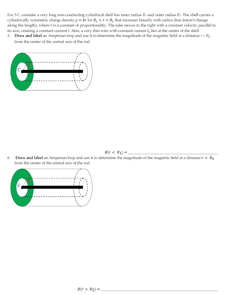 For 5-7, consider a very long non-conducting cylindrical shell has inner radius R1 and outer radius R2. The shell carries a
cylindrically symmetric charge density p = br for R, <r<R, that increases linearly with radius (but doesn't change
along the length), where b is a constant of proportionality. The tube moves to the right with a constant velocity parallel to
its axis, creating a constant current I. Also, a very thin wire with constant current I, lies at the center of the shell.
5. Draw and label an Amperian loop and use it to determine the magnitude of the magnetic field at a distance r< Rj
from the center of the central axis of the rod.
B(r < R1) =
Draw and label an Amperian loop and use it to determine the magnitude of the magnetic field at a distance r> Ro
from the center of the central axis of the rod.
6.
B(r > R2) =
