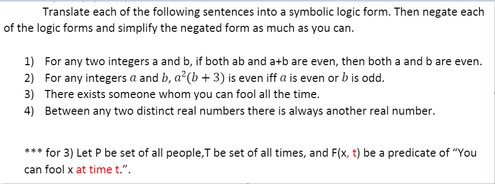 Translate each of the following sentences into a symbolic logic form. Then negate each
of the logic forms and simplify the negated form as much as you can.
1) For any two integers a and b, if both ab and a+b are even, then both a and b are even.
2) For any integers a and b, a²(b + 3) is even iff a is even or b is odd.
3) There exists someone whom you can fool all the time.
4) Between any two distinct real numbers there is always another real number.
*** for 3) Let P be set of all people,T be set of all times, and F(x, t) be a predicate of "You
can fool x at time t.".

