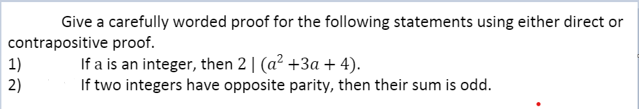 Give a carefully worded proof for the following statements using either direct or
contrapositive proof.
1)
2)
If a is an integer, then 2 | (a² +3a+ 4).
If two integers have opposite parity, then their sum is odd.
