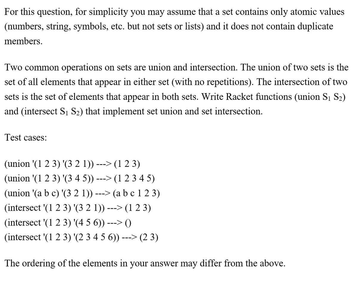For this question, for simplicity you may assume that a set contains only atomic values
(numbers, string, symbols, etc. but not sets or lists) and it does not contain duplicate
members.
Two common operations on sets are union and intersection. The union of two sets is the
set of all elements that appear in either set (with no repetitions). The intersection of two
sets is the set of elements that appear in both sets. Write Racket functions (union Si S2)
and (intersect S1 S2) that implement set union and set intersection.
Test cases:
(union '(1 2 3) '(3 2 1))
(1 2 3)
--->
(union '(1 2 3) '(3 4 5))
---> (1 2 3 4 5)
(union '(a b c) '(3 2 1))
(a bc 1 2 3)
--->
(intersect '(1 2 3) '(3 2 1)) ---> (1 2 3)
(intersect '(1 2 3) '(4 5 6)) ---> ()
(intersect '(1 2 3) '(2 3 4 5 6)) ---> (2 3)
The ordering of the elements in your answer may differ from the above.
