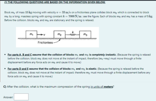 () THE FOLLOWING QUESTIONS ARE BASED ON THE INFORMATION GIVEN BELOW.
Block m, of mass 15 kg moving with velocity v = 33 m/s on a frictionless plane collides block my which is connected to block
m3 by a long. massless spring with spring constant k = 7000 N/m: see the figure. Each of blocks mą and ma has a mass of 5 kg.
Before the collision, blocks mą and mg are stationary and the spring is relaxed.
m2
Frictionless-
For parts A. B and C assume that the collision of blocks m, and mg is completely inelastic. (Because the spring is relaxed
before the collision. block m3 does not move at the instant of impact. therefore (m, +m2) must move through a finite
displacement before any force acts on mg and cause it to move.)
• For parts D and E assume that the collision of blocks m, and m, is elastic. (Because the spring is relaxed before the
collision. block m, does not move at the instant of impact therefore m, must move through a finite displacement before any
force acts on mg and cause it to move.)
C) After the collision, what is the maximum compression of the spring in units of meters?
Answer:
