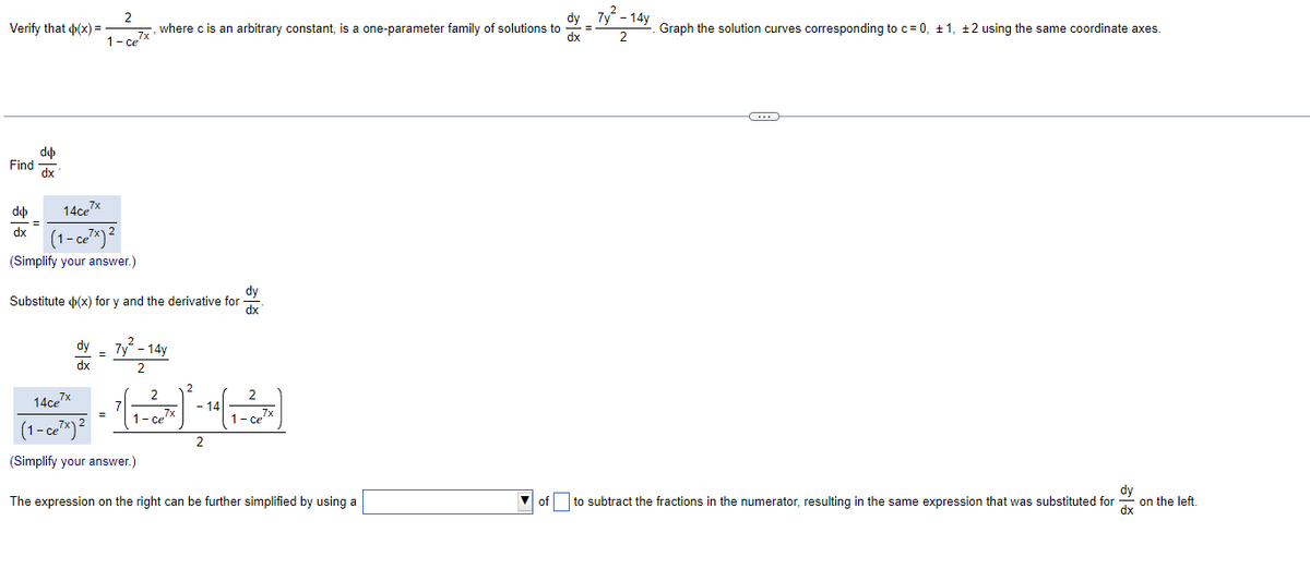 Verify that (x) =
Find
do
dx
do
dx
14ce7x
(1-ce²x)²
(Simplify your answer.)
=
2
dy
, where c is an arbitrary constant, is a one-parameter family of solutions to =
7x
dx
1- ce
dy
Substitute (x) for y and the derivative for dx
dy
dx
=
2
7y - 14y
2
2
2
2
= ²(₁-² ²- )* - ¹ (1 - ~^~^)
7
- 14
1-ce' 7x
1-ce7x
2
14ce7x
(1-ce²x) ²
(Simplify your answer.)
The expression on the right can be further simplified by using a
of
7y - 14y
2
Graph the solution curves corresponding to c = 0, ±1, ±2 using the same coordinate axes.
C
dy
to subtract the fractions in the numerator, resulting in the same expression that was substituted for
dx
on the left.