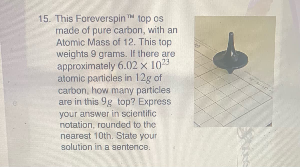 15. This ForeverspinTM top os
made of pure carbon, with an
Atomic Mass of 12. This top
weights 9 grams. If there are
approximately 6.02 × 1023
atomic particles in 12g of
carbon, how many particles
are in this 9g top? Express
your answer in scientific
notation, rounded to the
nearest 10th. State your
solution in a sentence.
