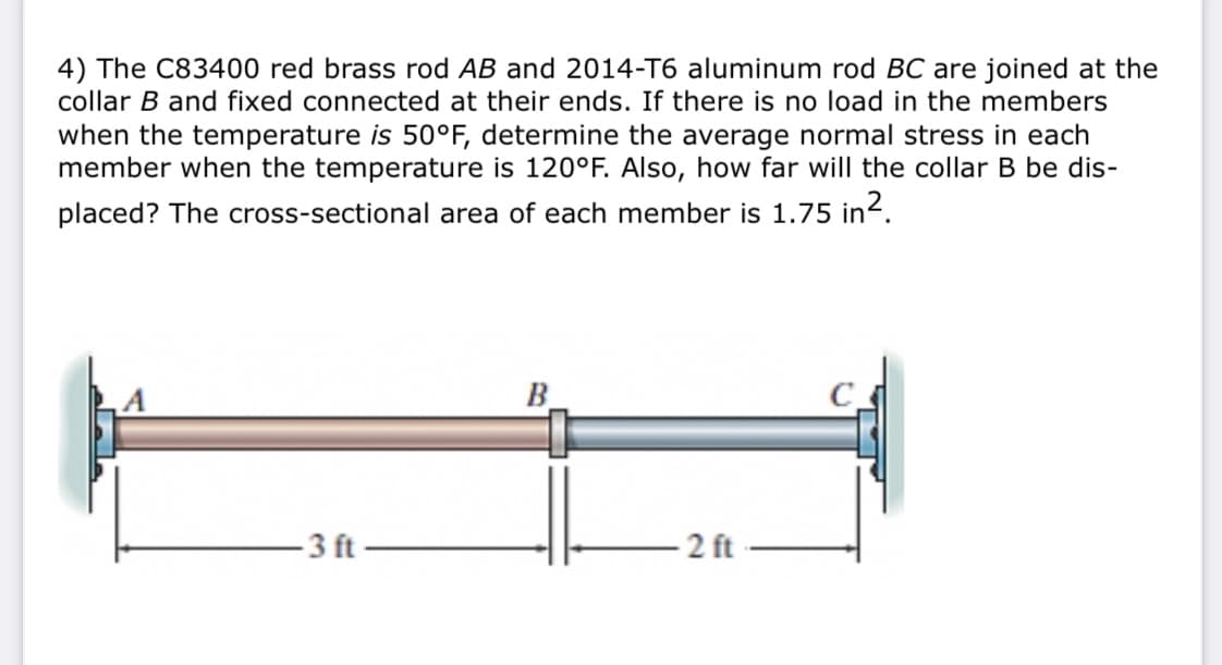 4) The C83400 red brass rod AB and 2014-T6 aluminum rod BC are joined at the
collar B and fixed connected at their ends. If there is no load in the members
when the temperature is 50°F, determine the average normal stress in each
member when the temperature is 120°F. Also, how far will the collar B be dis-
placed? The cross-sectional area of each member is 1.75 in².
B.
3 ft
2 ft
