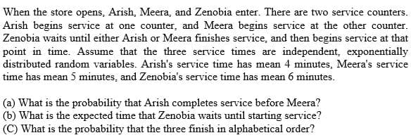 When the store opens, Arish, Meera, and Zenobia enter. There are two service counters.
Arish begins service at one counter, and Meera begins service at the other counter.
Zenobia waits until either Arish or Meera finishes service, and then begins service at that
point in time. Assume that the three service times are independent, exponentially
distributed random variables. Arish's service time has mean 4 minutes, Meera's service
time has mean 5 minutes, and Zenobia's service time has mean 6 minutes.
(a) What is the probability that Arish completes service before Meera?
(b) What is the expected time that Zenobia waits until starting service?
(C) What is the probability that the three finish in alphabetical order?
